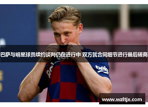 巴萨与明星球员续约谈判仍在进行中 双方就合同细节进行最后磋商